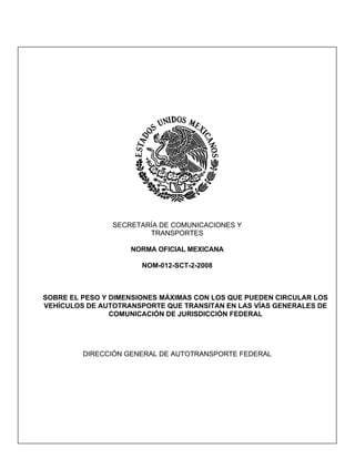 SECRETARÍA DE COMUNICACIONES Y
                        TRANSPORTES

                    NORMA OFICIAL MEXICANA

                       NOM-012-SCT-2-2008



SOBRE EL PESO Y DIMENSIONES MÁXIMAS CON LOS QUE PUEDEN CIRCULAR LOS
VEHÍCULOS DE AUTOTRANSPORTE QUE TRANSITAN EN LAS VÍAS GENERALES DE
                COMUNICACIÓN DE JURISDICCIÓN FEDERAL




         DIRECCIÓN GENERAL DE AUTOTRANSPORTE FEDERAL
 