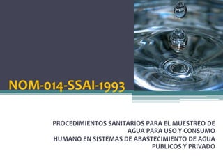 NOM-014-SSAI-1993

      PROCEDIMIENTOS SANITARIOS PARA EL MUESTREO DE
                          AGUA PARA USO Y CONSUMO
      HUMANO EN SISTEMAS DE ABASTECIMIENTO DE AGUA
                                  PUBLICOS Y PRIVADO
 