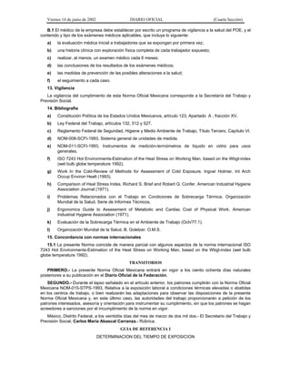 Viernes 14 de junio de 2002

DIARIO OFICIAL

(Cuarta Sección)

B.1 El médico de la empresa debe establecer por escrito un programa de vigilancia a la salud del POE, y el
contenido y tipo de los exámenes médicos aplicables, que incluya lo siguiente:
a)

la evaluación médica inicial a trabajadores que se expongan por primera vez;

b)

una historia clínica con exploración física completa de cada trabajador expuesto;

c)

realizar, al menos, un examen médico cada 6 meses;

d)

las conclusiones de los resultados de los exámenes médicos;

e)

las medidas de prevención de las posibles alteraciones a la salud;

f)

el seguimiento a cada caso.

13. Vigilancia
La vigilancia del cumplimiento de esta Norma Oficial Mexicana corresponde a la Secretaría del Trabajo y
Previsión Social.
14. Bibliografía
a)

Constitución Política de los Estados Unidos Mexicanos, artículo 123, Apartado A , fracción XV.

b)

Ley Federal del Trabajo, artículos 132, 512 y 527.

c)

Reglamento Federal de Seguridad, Higiene y Medio Ambiente de Trabajo, Título Tercero, Capítulo VI.

d)

NOM-008-SCFI-1993, Sistema general de unidades de medida.

e)

NOM-011-SCFI-1993, Instrumentos de medición-termómetros de líquido en vidrio para usos
generales.

f)

ISO 7243 Hot Environments-Estimation of the Heat Stress on Working Man, based on the Wbgt-index
(wet bulb globe temperature 1992).

g)

Work In the Cold-Review of Methods for Assessment of Cold Exposure. Ingvar Holmer. Int Arch
Occup Environ Healt (1993).

h)

Comparison of Heat Stress Index. Richard S. Brief and Robert G. Confer. American Industrial Hygiene
Association Journal (1971).

i)

Problemas Relacionados con el Trabajo en Condiciones de Sobrecarga Térmica. Organización
Mundial de la Salud. Serie de Informes Técnicos.

j)

Ergonomics Guide to Assessment of Metabolic and Cardiac Cost of Physical Work. American
Industrial Hygiene Association (1971).

k)

Evaluación de la Sobrecarga Térmica en el Ambiente de Trabajo (Och/77.1).

l)

Organización Mundial de la Salud. B. Golelzer. O.M.S.

15. Concordancia con normas internacionales
15.1 La presente Norma coincide de manera parcial con algunos aspectos de la norma internacional ISO
7243 Hot Environments-Estimation of the Heat Stress on Working Man, based on the Wbgt-index (wet bulb
globe temperature 1992).
TRANSITORIOS
PRIMERO.- La presente Norma Oficial Mexicana entrará en vigor a los ciento ochenta días naturales
posteriores a su publicación en el Diario Oficial de la Federación.
SEGUNDO.- Durante el lapso señalado en el artículo anterior, los patrones cumplirán con la Norma Oficial
Mexicana NOM-015-STPS-1993, Relativa a la exposición laboral a condiciones térmicas elevadas o abatidas
en los centros de trabajo, o bien realizarán las adaptaciones para observar las disposiciones de la presente
Norma Oficial Mexicana y, en este último caso, las autoridades del trabajo proporcionarán a petición de los
patrones interesados, asesoría y orientación para instrumentar su cumplimiento, sin que los patrones se hagan
acreedores a sanciones por el incumplimiento de la norma en vigor.
México, Distrito Federal, a los veintidós días del mes de marzo de dos mil dos.- El Secretario del Trabajo y
Previsión Social, Carlos María Abascal Carranza.- Rúbrica.
GUIA DE REFERENCIA I
DETERMINACION DEL TIEMPO DE EXPOSICION

 