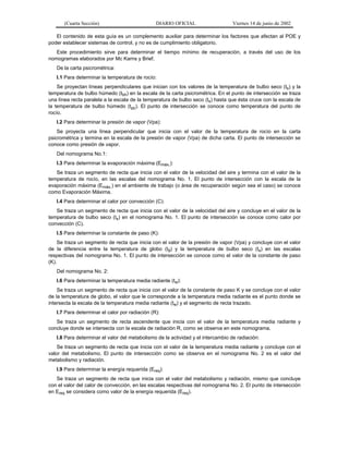 (Cuarta Sección)

DIARIO OFICIAL

Viernes 14 de junio de 2002

El contenido de esta guía es un complemento auxiliar para determinar los factores que afectan al POE y
poder establecer sistemas de control, y no es de cumplimiento obligatorio.
Este procedimiento sirve para determinar el tiempo mínimo de recuperación, a través del uso de los
nomogramas elaborados por Mc Karns y Brief.
De la carta psicrométrica:
I.1 Para determinar la temperatura de rocío:
Se proyectan líneas perpendiculares que inician con los valores de la temperatura de bulbo seco (ts) y la
temperatura de bulbo húmedo (tbh) en la escala de la carta psicrométrica. En el punto de intersección se traza
una línea recta paralela a la escala de la temperatura de bulbo seco (ts) hasta que ésta cruce con la escala de
la temperatura de bulbo húmedo (tbh). El punto de intersección se conoce como temperatura del punto de
rocío.
I.2 Para determinar la presión de vapor (Vpa):
Se proyecta una línea perpendicular que inicia con el valor de la temperatura de rocío en la carta
psicrométrica y termina en la escala de la presión de vapor (Vpa) de dicha carta. El punto de intersección se
conoce como presión de vapor.
Del nomograma No.1:
I.3 Para determinar la evaporación máxima (Emáx.):
Se traza un segmento de recta que inicia con el valor de la velocidad del aire y termina con el valor de la
temperatura de rocío, en las escalas del nomograma No. 1. El punto de intersección con la escala de la
evaporación máxima (Emáx.) en el ambiente de trabajo (o área de recuperación según sea el caso) se conoce
como Evaporación Máxima.
I.4 Para determinar el calor por convección (C):
Se traza un segmento de recta que inicia con el valor de la velocidad del aire y concluye en el valor de la
temperatura de bulbo seco (ts) en el nomograma No. 1. El punto de intersección se conoce como calor por
convección (C).
I.5 Para determinar la constante de paso (K):
Se traza un segmento de recta que inicia con el valor de la presión de vapor (Vpa) y concluye con el valor
de la diferencia entre la temperatura de globo (tg) y la temperatura de bulbo seco (ts) en las escalas
respectivas del nomograma No. 1. El punto de intersección se conoce como el valor de la constante de paso
(K).
Del nomograma No. 2:
I.6 Para determinar la temperatura media radiante (tw):
Se traza un segmento de recta que inicia con el valor de la constante de paso K y se concluye con el valor
de la temperatura de globo, el valor que le corresponde a la temperatura media radiante es el punto donde se
intersecta la escala de la temperatura media radiante (tw) y el segmento de recta trazado.
I.7 Para determinar el calor por radiación (R):
Se traza un segmento de recta ascendente que inicia con el valor de la temperatura media radiante y
concluye donde se intersecta con la escala de radiación R, como se observa en este nomograma.
I.8 Para determinar el valor del metabolismo de la actividad y el intercambio de radiación:
Se traza un segmento de recta que inicia con el valor de la temperatura media radiante y concluye con el
valor del metabolismo. El punto de intersección como se observa en el nomograma No. 2 es el valor del
metabolismo y radiación.
I.9 Para determinar la energía requerida (Ereq):
Se traza un segmento de recta que inicia con el valor del metabolismo y radiación, mismo que concluye
con el valor del calor de convección, en las escalas respectivas del nomograma No. 2. El punto de intersección
en Ereq se considera como valor de la energía requerida (Ereq).

 