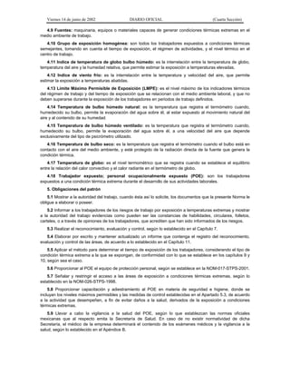 Viernes 14 de junio de 2002

DIARIO OFICIAL

(Cuarta Sección)

4.9 Fuentes: maquinaria, equipos o materiales capaces de generar condiciones térmicas extremas en el
medio ambiente de trabajo.
4.10 Grupo de exposición homogénea: son todos los trabajadores expuestos a condiciones térmicas
semejantes, tomando en cuenta el tiempo de exposición, el régimen de actividades, y el nivel térmico en el
centro de trabajo.
4.11 Indice de temperatura de globo bulbo húmedo: es la interrelación entre la temperatura de globo,
temperatura del aire y la humedad relativa, que permite estimar la exposición a temperaturas elevadas.
4.12 Indice de viento frío: es la interrelación entre la temperatura y velocidad del aire, que permite
estimar la exposición a temperaturas abatidas.
4.13 Límite Máximo Permisible de Exposición (LMPE): es el nivel máximo de los indicadores térmicos
del régimen de trabajo y del tiempo de exposición que se relacionan con el medio ambiente laboral, y que no
deben superarse durante la exposición de los trabajadores en periodos de trabajo definidos.
4.14 Temperatura de bulbo húmedo natural: es la temperatura que registra el termómetro cuando,
humedecido su bulbo, permite la evaporación del agua sobre él, al estar expuesto al movimiento natural del
aire y al contenido de su humedad.
4.15 Temperatura de bulbo húmedo ventilado: es la temperatura que registra el termómetro cuando,
humedecido su bulbo, permite la evaporación del agua sobre él, a una velocidad del aire que depende
exclusivamente del tipo de psicrómetro utilizado.
4.16 Temperatura de bulbo seco: es la temperatura que registra el termómetro cuando el bulbo está en
contacto con el aire del medio ambiente, y esté protegido de la radiación directa de la fuente que genera la
condición térmica.
4.17 Temperatura de globo: es el nivel termométrico que se registra cuando se establece el equilibrio
entre la relación del calor convectivo y el calor radiante en el termómetro de globo.
4.18 Trabajador expuesto; personal ocupacionalmente expuesto (POE): son los trabajadores
expuestos a una condición térmica extrema durante el desarrollo de sus actividades laborales.
5. Obligaciones del patrón
5.1 Mostrar a la autoridad del trabajo, cuando ésta así lo solicite, los documentos que la presente Norma le
obligue a elaborar o poseer.
5.2 Informar a los trabajadores de los riesgos de trabajo por exposición a temperaturas extremas y mostrar
a la autoridad del trabajo evidencias como pueden ser las constancias de habilidades, circulares, folletos,
carteles, o a través de opiniones de los trabajadores, que acrediten que han sido informados de los riesgos.
5.3 Realizar el reconocimiento, evaluación y control, según lo establecido en el Capítulo 7.
5.4 Elaborar por escrito y mantener actualizado un informe que contenga el registro del reconocimiento,
evaluación y control de las áreas, de acuerdo a lo establecido en el Capítulo 11.
5.5 Aplicar el método para determinar el tiempo de exposición de los trabajadores, considerando el tipo de
condición térmica extrema a la que se expongan, de conformidad con lo que se establece en los capítulos 9 y
10, según sea el caso.
5.6 Proporcionar al POE el equipo de protección personal, según se establece en la NOM-017-STPS-2001.
5.7 Señalar y restringir el acceso a las áreas de exposición a condiciones térmicas extremas, según lo
establecido en la NOM-026-STPS-1998.
5.8 Proporcionar capacitación y adiestramiento al POE en materia de seguridad e higiene, donde se
incluyan los niveles máximos permisibles y las medidas de control establecidas en el Apartado 5.3, de acuerdo
a la actividad que desempeñen, a fin de evitar daños a la salud, derivados de la exposición a condiciones
térmicas extremas.
5.9 Llevar a cabo la vigilancia a la salud del POE, según lo que establezcan las normas oficiales
mexicanas que al respecto emita la Secretaría de Salud. En caso de no existir normatividad de dicha
Secretaría, el médico de la empresa determinará el contenido de los exámenes médicos y la vigilancia a la
salud, según lo establecido en el Apéndice B.

 