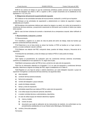 (Cuarta Sección)

DIARIO OFICIAL

Viernes 14 de junio de 2002

5.10 En los centros de trabajo en que las condiciones climáticas pueden provocar que la temperatura
corporal del trabajador sea inferior a 36°C o superior a 38°C, cumplir únicamente con lo establecido en los
Apartados 5.1, 5.2, 5.6 y 5.9.
6. Obligaciones del personal ocupacionalmente expuesto
6.1 Colaborar en las actividades derivadas del reconocimiento, evaluación y control que se requieran.
6.2 Participar en las actividades de capacitación y adiestramiento en materia de seguridad e higiene,
establecidas por el patrón.
6.3 Someterse a los exámenes médicos para valorar los riesgos a su salud, con motivo de la exposición a
condiciones térmicas extremas, y proporcionar verazmente la información que le solicite el médico que realice
dicho examen.
6.4 En caso de tener síntomas de aumento o decremento de su temperatura corporal, debe notificarlo al
patrón.
7. Reconocimiento, evaluación y control
7.1 Reconocimiento.
7.1.1 Identificar y registrar en un plano de vista de planta del centro de trabajo, todas las fuentes que
generen condiciones térmicas extremas.
7.1.2 Determinar si en el área donde se ubican las fuentes, el POE se localiza en un lugar cerrado o
abierto y si existe ventilación natural o artificial.
7.1.3 Elaborar una relación del POE, incluyendo áreas, puestos de trabajo, tiempos y frecuencia de la
exposición.
7.1.4 Describir las actividades y ciclos de trabajo que realiza el POE en cada puesto de trabajo.
7.2 Evaluación.
7.2.1 Aplicar el procedimiento de evaluación para las condiciones térmicas extremas encontradas,
conforme a lo establecido en los capítulos 9 o 10, según sea el caso.
7.2.2 Medir la temperatura axilar del POE al inicio y al término de cada ciclo de exposición.
7.2.3 Con la información obtenida en el Apartado 7.1.4, en caso de exposición a condiciones térmicas
elevadas, determinar el régimen de trabajo del POE, según lo establecido en la Tabla A1.
7.2.4 Registrar en una hoja de campo o sistema electrónico, por cada trabajador expuesto o grupo de
exposición homogénea a condiciones térmicas extremas, los siguientes datos:
a)

área evaluada;

b)

condición térmica extrema evaluada;

c)

fecha de la evaluación;

d)

nombre del trabajador o grupo evaluado;

e)

puesto de trabajo evaluado;

f)

tiempo y ciclos de exposición;

g)

actividades específicas que realiza el POE en cada ciclo de exposición;

h)

si se utiliza equipo de protección personal, describirlo;

i)

si existen controles técnicos o administrativos, describirlos;

j)

en caso de utilizar equipo de medición electrónico registrar:
1)
2)

número de serie;

3)
k)

marca y modelo;

documento que avale la calibración de los instrumentos de medición, de conformidad con los
procedimientos establecidos en la Ley Federal sobre Metrología y Normalización;

nombre y firma del evaluador.

7.3 Control.

 