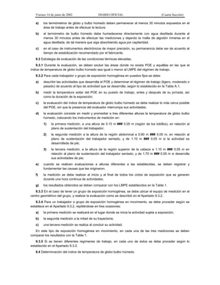 Viernes 14 de junio de 2002

DIARIO OFICIAL

(Cuarta Sección)

a)

los termómetros de globo y bulbo húmedo deben permanecer al menos 30 minutos expuestos en el
área de trabajo antes de efectuar la lectura;

b)

el termómetro de bulbo húmedo debe humedecerse directamente con agua destilada durante al
menos 30 minutos antes de efectuar las mediciones y dejando la malla de algodón inmersa en el
agua destilada, de tal manera que siga absorbiendo agua por capilaridad;

c)

en el caso de instrumentos electrónicos de mayor precisión, su permanencia debe ser de acuerdo al
tiempo de estabilización recomendado por el fabricante.

9.3 Estrategia de evaluación de las condiciones térmicas elevadas.
9.3.1 Durante la evaluación, se deben excluir las áreas donde no exista POE y aquéllas en las que el
índice de temperatura de globo bulbo húmedo sea igual o menor al LMPE del régimen de trabajo.
9.3.2 Para cada trabajador o grupo de exposición homogénea en puestos fijos se debe:
a)

describir las actividades que desarrolla el POE y determinar el régimen de trabajo (ligero, moderado o
pesado) de acuerdo al tipo de actividad que se desarrolla, según lo establecido en la Tabla A.1;

b)

medir la temperatura axilar del POE en su puesto de trabajo, antes y después de su jornada, así
como la duración de la exposición;

c)

la evaluación del índice de temperatura de globo bulbo húmedo se debe realizar lo más cerca posible
del POE, sin que la presencia del evaluador interrumpa sus actividades;

d)

la evaluación consiste en medir y promediar a tres diferentes alturas la temperatura de globo bulbo
húmedo, colocando los instrumentos de medición en:
1)

la primera medición, a una altura de 0.10 m ### 0.05 m (región de los tobillos), en relación al
plano de sustentación del trabajador;

2)

la segunda medición a la altura de la región abdominal a 0.60 m ### 0.05 m, en relación al
plano de sustentación del trabajador sentado, y de 1.10 m ### 0.05 m si la actividad es
desarrollada de pie;

3)

la tercera medición, a la altura de la región superior de la cabeza a 1.10 m ### 0.05 m en
relación al plano de sustentación del trabajador sentado, y de 1.70 m ### 0.05 m si desarrolla
sus actividades de pie;

e)

cuando se realicen evaluaciones a alturas diferentes a las establecidas, se deben registrar y
fundamentar las causas que las originaron;

f)

la medición se debe realizar al inicio y al final de todos los ciclos de exposición que se generen
durante una hora continua de actividades;

g)

los resultados obtenidos se deben comparar con los LMPE establecidos en la Tabla 1.

9.3.3 En el caso de tener un grupo de exposición homogénea, se debe ubicar el equipo de medición en el
centro geométrico del grupo, y realizar la evaluación como se describió en el Apartado 9.3.2.
9.3.4 Para un trabajador o grupo de exposición homogénea en movimiento, se debe proceder según se
establece en el Apartado 9.3.2, repitiéndose en tres ocasiones:
a)

la primera medición se realizará en el lugar donde se inicia la actividad sujeta a exposición;

b)

la segunda medición a la mitad de su trayectoria;

c)

una tercera medición se realiza al concluir su actividad.

En este tipo de exposición homogénea en movimiento, en cada una de las tres mediciones se deben
comparar los resultados con la Tabla 1.
9.3.5 Si se tienen diferentes regímenes de trabajo, en cada uno de éstos se debe proceder según lo
establecido en el Apartado 9.3.2.
9.4 Determinación del índice de temperatura de globo bulbo húmedo.

 