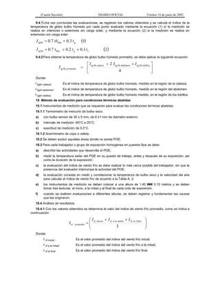 (Cuarta Sección)

DIARIO OFICIAL

Viernes 14 de junio de 2002

9.4.1 Una vez concluidas las evaluaciones, se registran los valores obtenidos y se calcula el índice de la
temperatura de globo bulbo húmedo por cada punto evaluado mediante la ecuación (1) si la medición se
realiza en interiores o exteriores sin carga solar, y mediante la ecuación (2) si la medición se realiza en
exteriores con carga solar:

(1)

I tgbh = 0.7 tbbhn + 0.3 t g

I tg bh = 0.7 tbhn + 0.2 t g + 0.1 t s

(2)

9.4.2 Para obtener la temperatura de globo bulbo húmedo promedio, se debe aplicar la siguiente ecuación:

I tg bh promedio

⎡ I tg bh cabeza + 2 I tg bh abdomen + I tg bh tobillos ⎤
= ⎢
⎥
4
⎣
⎦

Donde:
I tgbh cabeza:

Es el índice de temperatura de globo bulbo húmedo, medido en la región de la cabeza.

I tgbh abdomen:

Es el índice de temperatura de globo bulbo húmedo, medido en la región del abdomen.

I tgbh tobillos:

Es el índice de temperatura de globo bulbo húmedo medido, en la región de los tobillos.

10. Método de evaluación para condiciones térmicas abatidas
10.1 Instrumentos de medición que se requieren para evaluar las condiciones térmicas abatidas.
10.1.1 Termómetro de mercurio de bulbo seco:
a)

con bulbo sensor de 30 ± 5 mm, de 6 ±1 mm de diámetro externo;

b)

intervalo de medición -60°C a 20°C;

c)

exactitud de medición de 0.5°C.

10.1.2 Anemómetro de copa o veleta.
10.2 Se deben excluir aquellas áreas donde no exista POE.
10.3 Para cada trabajador o grupo de exposición homogénea en puestos fijos se debe:
a)

describir las actividades que desarrolla el POE;

b)

medir la temperatura axilar del POE en su puesto de trabajo, antes y después de su exposición, así
como la duración de la exposición;

c)

la evaluación del índice de viento frío se debe realizar lo más cerca posible del trabajador, sin que la
presencia del evaluador interrumpa la actividad del POE;

d)

la evaluación consiste en medir y correlacionar la temperatura de bulbo seco y la velocidad del aire
para calcular el índice de viento frío de acuerdo a la Tabla A. 2;

e)

los instrumentos de medición se deben colocar a una altura de 1.40 ### 0.10 metros y se deben
tomar tres lecturas: al inicio, a la mitad y al final de cada ciclo de exposición;

f)

cuando se realicen evaluaciones a diferentes alturas, se deben registrar y fundamentar las causas
que las originaron.

10.4 Análisis de resultados.
10.4.1 Con los valores obtenidos se determina el valor del índice de viento frío promedio, como se indica a
continuación:

I vf

promedio

⎛ I vf inicial + I vf a la mitad + I vf al final
=⎜
⎜
3
⎝

⎞
⎟
⎟
⎠

Donde:
I vf inicial :

Es el valor promedio del índice del viento frío inicial.

I vf a la mitad:

Es el valor promedio del índice del viento frío a la mitad.

I vf al final:

Es el valor promedio del índice del viento frío final.

 