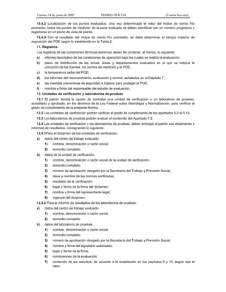 Viernes 14 de junio de 2002

DIARIO OFICIAL

(Cuarta Sección)

10.4.2 Localización de los puntos evaluados. Una vez determinado el valor del Indice de viento frío
promedio, todos los puntos de medición de la zona evaluada se deben identificar con un número progresivo y
registrarse en un plano de vista de planta.
10.4.3 Con el resultado del índice de viento frío promedio, se debe determinar el tiempo máximo de
exposición del POE según lo establecido en la Tabla 2.
11. Registros
Los registros de las condiciones térmicas extremas deben de contener, al menos, lo siguiente:
a)

informe descriptivo de las condiciones de operación bajo las cuales se realizó la evaluación;

b)

plano de distribución de las zonas, áreas y departamentos evaluados en el que se indique la
ubicación de las fuentes, los puntos de medición y el POE;

c)

la temperatura axilar del POE;

d)

los informes del reconocimiento, evaluación y control, señalados en el Capítulo 7;

e)

las medidas preventivas de seguridad e higiene para proteger al POE;

f)

nombre y firma del responsable del estudio de evaluación.

12. Unidades de verificación y laboratorios de pruebas
12.1 El patrón tendrá la opción de contratar una unidad de verificación o un laboratorio de pruebas,
acreditado y aprobado, en los términos de la Ley Federal sobre Metrología y Normalización, para verificar el
grado de cumplimiento de la presente Norma.
12.2 Las unidades de verificación podrán verificar el grado de cumplimiento de los apartados 5.2 al 5.10.
12.3 Los laboratorios de pruebas podrán evaluar el contenido del Apartado 7.2.
12.4 Las unidades de verificación y los laboratorios de pruebas, deben entregar al patrón sus dictámenes e
informes de resultados, consignando lo siguiente:
12.4.1Para el dictamen de las unidades de verificación:
a)

datos del centro de trabajo evaluado:
1)
2)

b)

nombre, denominación o razón social;
domicilio completo;

datos de la unidad de verificación:
1)

nombre, denominación o razón social de la unidad de verificación;

2)

domicilio completo;

3)

número de aprobación otorgado por la Secretaría del Trabajo y Previsión Social;

4)

clave y nombre de las normas verificadas;

5)

resultado de la verificación;

6)

lugar y fecha de la firma del dictamen;

7)

nombre y firma del representante legal;

8)

vigencia del dictamen.

12.4.2 Para el informe de resultados de los laboratorios de pruebas:
a)

datos del centro de trabajo evaluado:
1)
2)

b)

nombre, denominación o razón social;
domicilio completo.

datos del laboratorio de pruebas:
1)

nombre, denominación o razón social;

2)

domicilio completo;

3)

número de aprobación otorgado por la Secretaría del Trabajo y Previsión Social;

4)

nombre y firma del signatario autorizado;

5)

lugar y fecha de la firma;

6)

conclusiones de la evaluación;

7)

contenido de los estudios, de acuerdo a lo establecido en los capítulos 9 y 10, según sea el
caso.

 