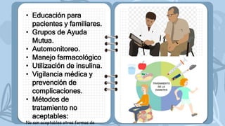• Educación para
pacientes y familiares.
• Grupos de Ayuda
Mutua.
• Automonitoreo.
• Manejo farmacológico
• Utilización de insulina.
• Vigilancia médica y
prevención de
complicaciones.
• Métodos de
tratamiento no
aceptables:
No son aceptables otras formas de
 