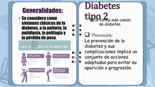 • Se considera como
síntomas clásicos de la
diabetes, a la poliuria, la
polidipsia, la polifagia y
la pérdida de peso.
Generalidades:
Diabetes
tipo 2
Es la forma más común
de diabetes.
 Prevención:
La prevención de la
diabetes y sus
complicaciones implica un
conjunto de acciones
adoptadas para evitar su
aparición o progresión.
 
