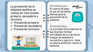 La prevención de la
diabetes mellitus se
realiza en tres niveles:
primaria, secundaria y
terciaria
 Prevención primaria
 Prevención secundaria
 Prevención terciaria
Control de peso:
El control de peso
es una de las metas
básicas para la
prevención de la
diabetes.
Actividad física:
La actividad física habitual en
sus diversas formas:
actividades de la vida diaria,
trabajo no sedentario,
recreación y ejercicio, tiene
un efecto protector contra la
diabetes.
 