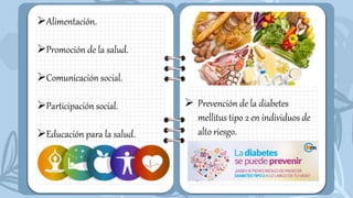 Alimentación.
Promoción de la salud.
Comunicación social.
Participación social.
Educación para la salud.
 Prevención de la diabetes
mellitus tipo 2 en individuos de
alto riesgo.
 