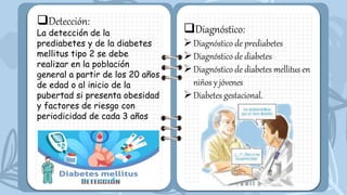 Detección:
La detección de la
prediabetes y de la diabetes
mellitus tipo 2 se debe
realizar en la población
general a partir de los 20 años
de edad o al inicio de la
pubertad si presenta obesidad
y factores de riesgo con
periodicidad de cada 3 años
Diagnóstico:
Diagnóstico de prediabetes
Diagnóstico de diabetes
Diagnóstico de diabetes mellitus en
niños y jóvenes
Diabetes gestacional.
 