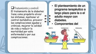 Tratamiento y control:
El tratamiento de la diabetes
tiene como propósito aliviar
los síntomas, mantener el
control metabólico, prevenir
las complicaciones agudas y
crónicas, mejorar la calidad
de vida y reducir la
mortalidad por esta
enfermedad o por sus
complicaciones.
• El planteamiento de un
programa terapéutico a
largo plazo para la o el
adulto mayor con
diabetes.
• Componentes del
tratamiento.
• Manejo no
farmacológico.
 