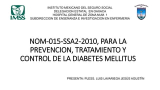 NOM-015-SSA2-2010, PARA LA
PREVENCION, TRATAMIENTO Y
CONTROL DE LA DIABETES MELLITUS
PRESENTA: PLESS. LUIS LAVARIEGA JESÚS AGUSTÍN
INSTITUTO MEXICANO DEL SEGURO SOCIAL
DELEGACION ESTATAL EN OAXACA
HOSPITAL GENERAL DE ZONA NUM. 1
SUBDIRECCION DE ENSEÑANZA E INVESTIGACION EN ENFERMERIA
 