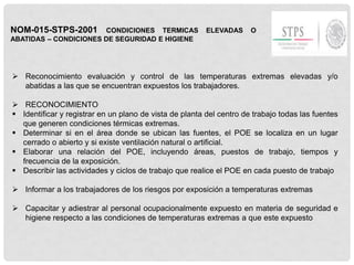NOM-015-STPS-2001 CONDICIONES TERMICAS ELEVADAS O
ABATIDAS – CONDICIONES DE SEGURIDAD E HIGIENE
 Reconocimiento evaluación y control de las temperaturas extremas elevadas y/o
abatidas a las que se encuentran expuestos los trabajadores.
 RECONOCIMIENTO
 Identificar y registrar en un plano de vista de planta del centro de trabajo todas las fuentes
que generen condiciones térmicas extremas.
 Determinar si en el área donde se ubican las fuentes, el POE se localiza en un lugar
cerrado o abierto y si existe ventilación natural o artificial.
 Elaborar una relación del POE, incluyendo áreas, puestos de trabajo, tiempos y
frecuencia de la exposición.
 Describir las actividades y ciclos de trabajo que realice el POE en cada puesto de trabajo
 Informar a los trabajadores de los riesgos por exposición a temperaturas extremas
 Capacitar y adiestrar al personal ocupacionalmente expuesto en materia de seguridad e
higiene respecto a las condiciones de temperaturas extremas a que este expuesto
 
