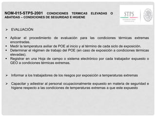 NOM-015-STPS-2001 CONDICIONES TERMICAS ELEVADAS O
ABATIDAS – CONDICIONES DE SEGURIDAD E HIGIENE
 EVALUACIÓN
 Aplicar el procedimiento de evaluación para las condiciones térmicas extremas
encontradas.
 Medir la temperatura axiliar de POE al inicio y al término de cada siclo de exposición.
 Determinar el régimen de trabajo del POE (en caso de exposición a condiciones térmicas
elevadas).
 Registrar en una Hoja de campo o sistema electrónico por cada trabajador expuesto o
GEO a condiciones térmicas extremas.
 Informar a los trabajadores de los riesgos por exposición a temperaturas extremas
 Capacitar y adiestrar al personal ocupacionalmente expuesto en materia de seguridad e
higiene respecto a las condiciones de temperaturas extremas a que este expuesto
 