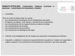 NOM-015-STPS-2001 CONDICIONES TERMICAS ELEVADAS O
ABATIDAS – CONDICIONES DE SEGURIDAD E HIGIENE
 CONTROL
Para el control se debe tomar en cuenta:
 Las características fisiológicas de los trabajadores expuestos
 El régimen de trabajo, nivel, tiempo y frecuencia de la exposición
 Las características de los lugares donde se realice el trabajo
 Las características del proceso
 Las características de las fuentes
 Las condiciones climatológicas del lugar
 Informar a los trabajadores de los riesgos por exposición a temperaturas extremas
 Capacitar y adiestrar al personal ocupacionalmente expuesto en materia de seguridad e
higiene respecto a las condiciones de temperaturas extremas a que este expuesto
 