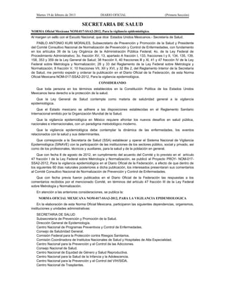 Martes 19 de febrero de 2013 DIARIO OFICIAL (Primera Sección)
SECRETARIA DE SALUD
NORMA Oficial Mexicana NOM-017-SSA2-2012, Para la vigilancia epidemiológica.
Al margen un sello con el Escudo Nacional, que dice: Estados Unidos Mexicanos.- Secretaría de Salud.
PABLO ANTONIO KURI MORALES, Subsecretario de Prevención y Promoción de la Salud y Presidente
del Comité Consultivo Nacional de Normalización de Prevención y Control de Enfermedades, con fundamento
en los artículos 39 de la Ley Orgánica de la Administración Pública Federal; 4o. de la Ley Federal de
Procedimiento Administrativo; 3o. fracción XV, 13, apartado A fracción I, 133, fracciones I y II, 134, 135, 139,
158, 353 y 359 de la Ley General de Salud; 38 fracción II, 40 fracciones lll y Xl, 41 y 47 fracción IV de la Ley
Federal sobre Metrología y Normalización; 28 y 33 del Reglamento de la Ley Federal sobre Metrología y
Normalización; 8 fracción V, 10 fracciones VII, XII y XVI, y 32 Bis 2, del Reglamento Interior de la Secretaría
de Salud, me permito expedir y ordenar la publicación en el Diario Oficial de la Federación, de esta Norma
Oficial Mexicana NOM-017-SSA2-2012, Para la vigilancia epidemiológica.
CONSIDERANDO
Que toda persona en los términos establecidos en la Constitución Política de los Estados Unidos
Mexicanos tiene derecho a la protección de la salud.
Que la Ley General de Salud contempla como materia de salubridad general a la vigilancia
epidemiológica.
Que el Estado mexicano se adhiere a las disposiciones establecidas en el Reglamento Sanitario
Internacional emitido por la Organización Mundial de la Salud.
Que la vigilancia epidemiológica en México requiere afrontar los nuevos desafíos en salud pública,
nacionales e internacionales, con un paradigma metodológico moderno.
Que la vigilancia epidemiológica debe contemplar la dinámica de las enfermedades, los eventos
relacionados con la salud y sus determinantes.
Que corresponde a la Secretaría de Salud (SSA) establecer y operar el Sistema Nacional de Vigilancia
Epidemiológica (SINAVE) con la participación de las instituciones de los sectores público, social y privado, así
como de los profesionales, técnicos y auxiliares, para la salud y de la población en general.
Que con fecha 8 de agosto de 2012, en cumplimiento del acuerdo del Comité y lo previsto en el artículo
47 fracción I de la Ley Federal sobre Metrología y Normalización, se publicó el Proyecto PROY- NOM-017-
SSA2-2012, Para la vigilancia epidemiológica en el Diario Oficial de la Federación, a efecto de que dentro de
los siguientes 60 días naturales posteriores a dicha publicación, los interesados presentaran sus comentarios
al Comité Consultivo Nacional de Normalización de Prevención y Control de Enfermedades.
Que con fecha previa fueron publicados en el Diario Oficial de la Federación las respuestas a los
comentarios recibidos por el mencionado Comité, en términos del artículo 47 fracción III de la Ley Federal
sobre Metrología y Normalización.
En atención a las anteriores consideraciones, se publica la:
NORMA OFICIAL MEXICANA NOM-017-SSA2-2012, PARA LA VIGILANCIA EPIDEMIOLOGICA
En la elaboración de esta Norma Oficial Mexicana, participaron las siguientes dependencias, organismos,
instituciones y unidades administrativas:
SECRETARIA DE SALUD
Subsecretaría de Prevención y Promoción de la Salud.
Dirección General de Epidemiología.
Centro Nacional de Programas Preventivos y Control de Enfermedades.
Consejo de Salubridad General.
Comisión Federal para la Protección contra Riesgos Sanitarios.
Comisión Coordinadora de Institutos Nacionales de Salud y Hospitales de Alta Especialidad.
Centro Nacional para la Prevención y el Control de las Adicciones.
Consejo Nacional de Salud.
Centro Nacional de Equidad de Género y Salud Reproductiva.
Centro Nacional para la Salud de la Infancia y la Adolescencia.
Centro Nacional para la Prevención y el Control del VIH/SIDA.
Centro Nacional de Trasplantes.
 