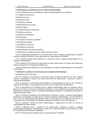 (Primera Sección) DIARIO OFICIAL Martes 19 de febrero de 2013
7. Metodologías y procedimientos para la vigilancia epidemiológica
7.1 Las metodologías para las actividades de vigilancia epidemiológica son los siguientes:
7.1.1 Vigilancia convencional.
7.1.2 Estudio de caso.
7.1.3 Estudio de brote.
7.1.4 Registros nominales.
7.1.5 Búsqueda activa de casos.
7.1.6 Red negativa.
7.1.7 Vigilancia basada en laboratorio.
7.1.8 Vigilancia centinela.
7.1.9 Vigilancia sindromática.
7.1.10 Encuestas.
7.1.11 Vigilancia activa de la mortalidad.
7.1.12 Autopsias verbales.
7.1.13 Vigilancia comunitaria.
7.1.14 Vigilancia nosocomial.
7.1.15 Dictaminación por grupo de expertos.
7.1.16 Evaluación y análisis de riesgos y determinantes de la salud.
7.2 Las metodologías establecidas en el numeral anterior para la vigilancia epidemiológica se realizan
conforme al apéndice informativo B, las cuales deben ser consensuadas en el CONAVE.
7.3 La autoridad sanitaria debe establecer los mecanismos para la vigilancia epidemiológica en los
manuales correspondientes.
7.4 La vigilancia de las infecciones nosocomiales se debe realizar acorde a la Norma Oficial Mexicana,
citada en el numeral 2.31 del apartado de Referencias.
7.5 Los procedimientos específicos de las metodologías de vigilancia epidemiológica son consensuados
en el CONAVE.
8. Notificación y análisis de la información para la vigilancia epidemiológica.
8.1 Notificación de la información.
8.1.1 Se consideran como fuentes de información todas las instancias del SNS, así como cualquier
organismo, dependencia o persona que tenga conocimiento de padecimientos, condiciones, eventos o
urgencias epidemiológicas.
8.1.2 La generación de información epidemiológica es responsabilidad del titular de las unidades de
vigilancia epidemiológica o sus equivalentes en cada uno de los niveles técnico-administrativos.
8.1.3 La periodicidad de la notificación para la vigilancia epidemiológica debe ser inmediata, diaria o
semanal, de acuerdo a lo descrito en el apéndice informativo A y, la que determine la autoridad sanitaria ante
padecimientos, condiciones, eventos o urgencias epidemiológicas emergentes o reemergentes que pongan en
riesgo la seguridad en salud.
8.1.4 La notificación inmediata de los padecimientos, condiciones, eventos o urgencia epidemiológicas
emergentes o reemergentes se realiza por las unidades de vigilancia epidemiológica o sus equivalentes en
cada uno de los niveles técnico-administrativos hasta la DGE antes de que transcurran 24 horas de su
conocimiento por el procedimiento de notificación establecido vía telefónica, fax o medio electrónico.
8.1.5 La notificación, llenado del estudio epidemiológico y aseguramiento de toma de muestra es
responsabilidad del médico tratante.
8.1.6 La notificación diaria y semanal de los padecimientos, condiciones, eventos o urgencias
epidemiológicas emergentes o reemergentes se realiza por la autoridad sanitaria correspondiente a la DGE
por el procedimiento de notificación establecido.
8.1.7 Los formatos para la notificación son los consensuados por el CONAVE.
 