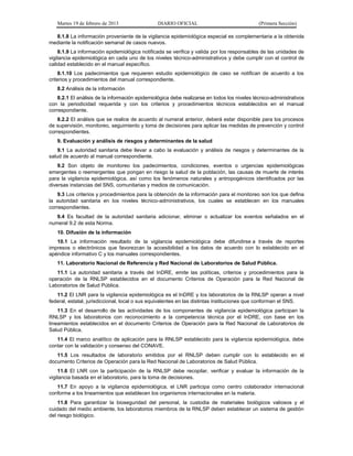 Martes 19 de febrero de 2013 DIARIO OFICIAL (Primera Sección)
8.1.8 La información proveniente de la vigilancia epidemiológica especial es complementaria a la obtenida
mediante la notificación semanal de casos nuevos.
8.1.9 La información epidemiológica notificada se verifica y valida por los responsables de las unidades de
vigilancia epidemiológica en cada uno de los niveles técnico-administrativos y debe cumplir con el control de
calidad establecido en el manual específico.
8.1.10 Los padecimientos que requieren estudio epidemiológico de caso se notifican de acuerdo a los
criterios y procedimientos del manual correspondiente.
8.2 Análisis de la información
8.2.1 El análisis de la información epidemiológica debe realizarse en todos los niveles técnico-administrativos
con la periodicidad requerida y con los criterios y procedimientos técnicos establecidos en el manual
correspondiente.
8.2.2 El análisis que se realice de acuerdo al numeral anterior, deberá estar disponible para los procesos
de supervisión, monitoreo, seguimiento y toma de decisiones para aplicar las medidas de prevención y control
correspondientes.
9. Evaluación y análisis de riesgos y determinantes de la salud
9.1 La autoridad sanitaria debe llevar a cabo la evaluación y análisis de riesgos y determinantes de la
salud de acuerdo al manual correspondiente.
9.2 Son objeto de monitoreo los padecimientos, condiciones, eventos o urgencias epidemiológicas
emergentes o reemergentes que pongan en riesgo la salud de la población, las causas de muerte de interés
para la vigilancia epidemiológica, así como los fenómenos naturales y antropogénicos identificados por las
diversas instancias del SNS, comunitarias y medios de comunicación.
9.3 Los criterios y procedimientos para la obtención de la información para el monitoreo son los que defina
la autoridad sanitaria en los niveles técnico-administrativos, los cuales se establecen en los manuales
correspondientes.
9.4 Es facultad de la autoridad sanitaria adicionar, eliminar o actualizar los eventos señalados en el
numeral 9.2 de esta Norma.
10. Difusión de la información
10.1 La información resultado de la vigilancia epidemiológica debe difundirse a través de reportes
impresos o electrónicos que favorezcan la accesibilidad a los datos de acuerdo con lo establecido en el
apéndice informativo C y los manuales correspondientes.
11. Laboratorio Nacional de Referencia y Red Nacional de Laboratorios de Salud Pública.
11.1 La autoridad sanitaria a través del InDRE, emite las políticas, criterios y procedimientos para la
operación de la RNLSP establecidos en el documento Criterios de Operación para la Red Nacional de
Laboratorios de Salud Pública.
11.2 El LNR para la vigilancia epidemiológica es el InDRE y los laboratorios de la RNLSP operan a nivel
federal, estatal, jurisdiccional, local o sus equivalentes en las distintas instituciones que conforman el SNS.
11.3 En el desarrollo de las actividades de los componentes de vigilancia epidemiológica participan la
RNLSP y los laboratorios con reconocimiento a la competencia técnica por el InDRE, con base en los
lineamientos establecidos en el documento Criterios de Operación para la Red Nacional de Laboratorios de
Salud Pública.
11.4 El marco analítico de aplicación para la RNLSP establecido para la vigilancia epidemiológica, debe
contar con la validación y consenso del CONAVE.
11.5 Los resultados de laboratorio emitidos por el RNLSP deben cumplir con lo establecido en el
documento Criterios de Operación para la Red Nacional de Laboratorios de Salud Pública.
11.6 El LNR con la participación de la RNLSP debe recopilar, verificar y evaluar la información de la
vigilancia basada en el laboratorio, para la toma de decisiones.
11.7 En apoyo a la vigilancia epidemiológica, el LNR participa como centro colaborador internacional
conforme a los lineamientos que establecen los organismos internacionales en la materia.
11.8 Para garantizar la bioseguridad del personal, la custodia de materiales biológicos valiosos y el
cuidado del medio ambiente, los laboratorios miembros de la RNLSP deben establecer un sistema de gestión
del riesgo biológico.
 
