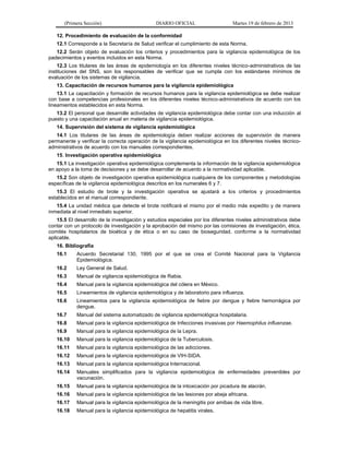 (Primera Sección) DIARIO OFICIAL Martes 19 de febrero de 2013
12. Procedimiento de evaluación de la conformidad
12.1 Corresponde a la Secretaría de Salud verificar el cumplimiento de esta Norma.
12.2 Serán objeto de evaluación los criterios y procedimientos para la vigilancia epidemiológica de los
padecimientos y eventos incluidos en esta Norma.
12.3 Los titulares de las áreas de epidemiología en los diferentes niveles técnico-administrativos de las
instituciones del SNS, son los responsables de verificar que se cumpla con los estándares mínimos de
evaluación de los sistemas de vigilancia.
13. Capacitación de recursos humanos para la vigilancia epidemiológica
13.1 La capacitación y formación de recursos humanos para la vigilancia epidemiológica se debe realizar
con base a competencias profesionales en los diferentes niveles técnico-administrativos de acuerdo con los
lineamientos establecidos en esta Norma.
13.2 El personal que desarrolle actividades de vigilancia epidemiológica debe contar con una inducción al
puesto y una capacitación anual en materia de vigilancia epidemiológica.
14. Supervisión del sistema de vigilancia epidemiológica
14.1 Los titulares de las áreas de epidemiología deben realizar acciones de supervisión de manera
permanente y verificar la correcta operación de la vigilancia epidemiológica en los diferentes niveles técnico-
administrativos de acuerdo con los manuales correspondientes.
15. Investigación operativa epidemiológica
15.1 La investigación operativa epidemiológica complementa la información de la vigilancia epidemiológica
en apoyo a la toma de decisiones y se debe desarrollar de acuerdo a la normatividad aplicable.
15.2 Son objeto de investigación operativa epidemiológica cualquiera de los componentes y metodologías
específicas de la vigilancia epidemiológica descritos en los numerales 6 y 7.
15.3 El estudio de brote y la investigación operativa se ajustará a los criterios y procedimientos
establecidos en el manual correspondiente.
15.4 La unidad médica que detecte el brote notificará el mismo por el medio más expedito y de manera
inmediata al nivel inmediato superior.
15.5 El desarrollo de la investigación y estudios especiales por los diferentes niveles administrativos debe
contar con un protocolo de investigación y la aprobación del mismo por las comisiones de investigación, ética,
comités hospitalarios de bioética y de ética o en su caso de bioseguridad, conforme a la normatividad
aplicable.
16. Bibliografía
16.1 Acuerdo Secretarial 130, 1995 por el que se crea el Comité Nacional para la Vigilancia
Epidemiológica.
16.2 Ley General de Salud.
16.3 Manual de vigilancia epidemiológica de Rabia.
16.4 Manual para la vigilancia epidemiológica del cólera en México.
16.5 Lineamientos de vigilancia epidemiológica y de laboratorio para influenza.
16.6 Lineamientos para la vigilancia epidemiológica de fiebre por dengue y fiebre hemorrágica por
dengue.
16.7 Manual del sistema automatizado de vigilancia epidemiológica hospitalaria.
16.8 Manual para la vigilancia epidemiológica de Infecciones invasivas por Haemophilus influenzae.
16.9 Manual para la vigilancia epidemiológica de la Lepra.
16.10 Manual para la vigilancia epidemiológica de la Tuberculosis.
16.11 Manual para la vigilancia epidemiológica de las adicciones.
16.12 Manual para la vigilancia epidemiológica de VIH-SIDA.
16.13 Manual para la vigilancia epidemiológica Internacional.
16.14 Manuales simplificados para la vigilancia epidemiológica de enfermedades prevenibles por
vacunación.
16.15 Manual para la vigilancia epidemiológica de la intoxicación por picadura de alacrán.
16.16 Manual para la vigilancia epidemiológica de las lesiones por abeja africana.
16.17 Manual para la vigilancia epidemiológica de la meningitis por amibas de vida libre.
16.18 Manual para la vigilancia epidemiológica de hepatitis virales.
 