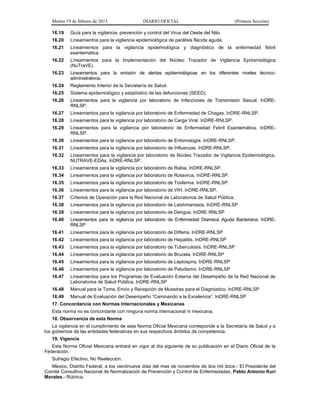 Martes 19 de febrero de 2013 DIARIO OFICIAL (Primera Sección)
16.19 Guía para la vigilancia, prevención y control del Virus del Oeste del Nilo.
16.20 Lineamientos para la vigilancia epidemiológica de parálisis flácida aguda.
16.21 Lineamientos para la vigilancia epidemiológica y diagnóstico de la enfermedad febril
exantemática.
16.22 Lineamientos para la Implementación del Núcleo Trazador de Vigilancia Epidemiológica
(NuTraVE).
16.23 Lineamientos para la emisión de alertas epidemiológicas en los diferentes niveles técnico-
administrativos.
16.24 Reglamento Interior de la Secretaría de Salud.
16.25 Sistema epidemiológico y estadístico de las defunciones (SEED).
16.26 Lineamientos para la vigilancia por laboratorio de Infecciones de Transmisión Sexual. InDRE-
RNLSP.
16.27 Lineamientos para la vigilancia por laboratorio de Enfermedad de Chagas. InDRE-RNLSP.
16.28 Lineamientos para la vigilancia por laboratorio de Carga Viral. InDRE-RNLSP.
16.29 Lineamientos para la vigilancia por laboratorio de Enfermedad Febril Exantemática. InDRE-
RNLSP.
16.30 Lineamientos para la vigilancia por laboratorio de Entomología. InDRE-RNLSP.
16.31 Lineamientos para la vigilancia por laboratorio de Influenzas. InDRE-RNLSP.
16.32 Lineamientos para la vigilancia por laboratorio de Núcleo Trazador de Vigilancia Epidemiológica,
NUTRAVE-EDAs. InDRE-RNLSP.
16.33 Lineamientos para la vigilancia por laboratorio de Rabia. InDRE-RNLSP.
16.34 Lineamientos para la vigilancia por laboratorio de Rotavirus. InDRE-RNLSP.
16.35 Lineamientos para la vigilancia por laboratorio de Tosferina. InDRE-RNLSP.
16.36 Lineamientos para la vigilancia por laboratorio de VIH. InDRE-RNLSP.
16.37 Criterios de Operación para la Red Nacional de Laboratorios de Salud Pública.
16.38 Lineamientos para la vigilancia por laboratorio de Leishmaniasis. InDRE-RNLSP
16.39 Lineamientos para la vigilancia por laboratorio de Dengue. InDRE-RNLSP
16.40 Lineamientos para la vigilancia por laboratorio de Enfermedad Diarreica Aguda Bacteriana. InDRE-
RNLSP
16.41 Lineamientos para la vigilancia por laboratorio de Difteria. InDRE-RNLSP
16.42 Lineamientos para la vigilancia por laboratorio de Hepatitis. InDRE-RNLSP
16.43 Lineamientos para la vigilancia por laboratorio de Tuberculosis. InDRE-RNLSP
16.44 Lineamientos para la vigilancia por laboratorio de Brucela. InDRE-RNLSP
16.45 Lineamientos para la vigilancia por laboratorio de Leptospira. InDRE-RNLSP
16.46 Lineamientos para la vigilancia por laboratorio de Paludismo. InDRE-RNLSP
16.47 Lineamientos para los Programas de Evaluación Externa del Desempeño de la Red Nacional de
Laboratorios de Salud Pública. InDRE-RNLSP
16.48 Manual para la Toma, Envío y Recepción de Muestras para el Diagnóstico. InDRE-RNLSP
16.49 Manual de Evaluación del Desempeño “Caminando a la Excelencia”. InDRE-RNLSP
17. Concordancia con Normas Internacionales y Mexicanas
Esta norma no es concordante con ninguna norma internacional ni mexicana.
18. Observancia de esta Norma
La vigilancia en el cumplimiento de esta Norma Oficial Mexicana corresponde a la Secretaría de Salud y a
los gobiernos de las entidades federativas en sus respectivos ámbitos de competencia.
19. Vigencia
Esta Norma Oficial Mexicana entrará en vigor al día siguiente de su publicación en el Diario Oficial de la
Federación.
Sufragio Efectivo. No Reelección.
México, Distrito Federal, a los veintinueve días del mes de noviembre de dos mil doce.- El Presidente del
Comité Consultivo Nacional de Normalización de Prevención y Control de Enfermedades, Pablo Antonio Kuri
Morales.- Rúbrica.
 