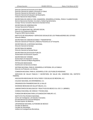 (Primera Sección) DIARIO OFICIAL Martes 19 de febrero de 2013
Dirección General de Promoción de la Salud.
Dirección General de Calidad y Educación en Salud.
Dirección General de Información en Salud.
Dirección General de Evaluación del Desempeño.
Instituto Nacional de Salud Pública
SECRETARIA DE AGRICULTURA, GANADERIA, DESARROLLO RURAL, PESCA Y ALIMENTACION
Servicio Nacional de Sanidad, Inocuidad y Calidad Agroalimentaria.
Consejo Técnico Consultivo Nacional de Sanidad Animal.
SECRETARIA DE GOBERNACION
Consejo Nacional de Población.
INSTITUTO MEXICANO DEL SEGURO SOCIAL
Dirección de Prestaciones Médicas.
Programa IMSS-Oportunidades.
INSTITUTO DE SEGURIDAD Y SERVICIOS SOCIALES DE LOS TRABAJADORES DEL ESTADO
Dirección Médica.
SECRETARIA DE COMUNICACIONES Y TRANSPORTES
Dirección General de Protección y Medicina Preventiva en el Transporte.
SECRETARIA DE LA DEFENSA NACIONAL
Dirección General de Sanidad.
SECRETARIA DE MARINA
Dirección General de Sanidad Naval.
SECRETARIA DE EDUCACION PUBLICA
Subsecretaría de Educación Superior.
SECRETARIA DE TURISMO
Subsecretaría de Operación Turística.
Dirección General de Mejora Regulatoria.
PETROLEOS MEXICANOS
Subdirección de Servicios de Salud.
SISTEMA NACIONAL PARA EL DESARROLLO INTEGRAL DE LA FAMILIA
Dirección de Protección a la Infancia.
COMISION NACIONAL PARA EL DESARROLLO DE LOS PUEBLOS INDIGENAS
SERVICIOS DE SALUD PUBLICA Y SECRETARIA DE SALUD DEL GOBIERNO DEL DISTRITO
FEDERAL
ASOCIACION MEXICANA DE FACULTADES Y ESCUELAS DE MEDICINA, A.C.
COLEGIO NACIONAL DE ENFERMERAS, A.C.
ORGANIZACION PANAMERICANA DE LA SALUD
SOCIEDAD MEXICANA DE SALUD PUBLICA, A.C.
LABORATORIOS DE BIOLOGICOS Y REACTIVOS DE MEXICO S.A. DE C.V. (BIRMEX)
CONSEJO NACIONAL DE CIENCIA Y TECNOLOGIA.
FUNDACION MEXICANA PARA LA PLANEACION FAMILIAR, A.C.
INSTITUTO POLITECNICO NACIONAL
Centro de Investigación y de Estudios Avanzados.
Escuela Nacional de Ciencias Biológicas.
Escuela Superior de Medicina.
UNIVERSIDAD NACIONAL AUTONOMA DE MEXICO
Facultad de Medicina.
Facultad de Odontología.
Instituto de Investigaciones Biomédicas.
 