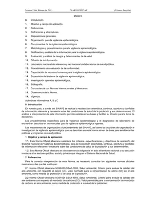 Martes 19 de febrero de 2013 DIARIO OFICIAL (Primera Sección)
INDICE
0. Introducción.
1. Objetivo y campo de aplicación.
2. Referencias.
3. Definiciones y abreviaturas.
4. Disposiciones generales.
5. Organización para la vigilancia epidemiológica.
6. Componentes de la vigilancia epidemiológica.
7. Metodologías y procedimientos para la vigilancia epidemiológica.
8. Notificación y análisis de la información para la vigilancia epidemiológica.
9. Evaluación y análisis de riesgos y determinantes de la salud.
10. Difusión de la información.
11. Laboratorio nacional de referencia y red nacional de laboratorios de salud pública.
12. Procedimiento de evaluación de la conformidad.
13. Capacitación de recursos humanos para la vigilancia epidemiológica.
14. Supervisión del sistema de vigilancia epidemiológica.
15. Investigación operativa epidemiológica.
16. Bibliografía.
17. Concordancia con Normas Internacionales y Mexicanas.
18. Observancia de la Norma.
19. Vigencia.
Apéndices informativos A, B y C
0. Introducción
En nuestro país, a través del SINAVE se realiza la recolección sistemática, continua, oportuna y confiable
de información relevante y necesaria sobre las condiciones de salud de la población y sus determinantes. El
análisis e interpretación de esta información permite establecer las bases y facilitar su difusión para la toma de
decisiones.
Los procedimientos específicos para la vigilancia epidemiológica y el diagnóstico de laboratorio se
encuentran descritos en los manuales para la vigilancia epidemiológica vigentes.
Los mecanismos de organización y funcionamiento del SINAVE, así como las acciones de capacitación e
investigación de vigilancia epidemiológica que se describen en esta Norma sirven de base para establecer las
políticas y programas de salud pública.
1. Objetivo y campo de aplicación
1.1. Esta Norma Oficial Mexicana establece los criterios, especificaciones y directrices de operación del
Sistema Nacional de Vigilancia Epidemiológica, para la recolección sistemática, continua, oportuna y confiable
de información relevante y necesaria sobre las condiciones de salud de la población y sus determinantes.
1.2. Esta Norma Oficial Mexicana es de observancia obligatoria en todo el territorio nacional y su ejecución
involucra a los sectores público, social y privado que integran el Sistema Nacional de Salud.
2. Referencias
Para la correcta interpretación de esta Norma, es necesario consultar las siguientes normas oficiales
mexicanas o las que las sustituyan:
2.1 Norma Oficial Mexicana NOM-020-SSA1-1993, Salud ambiental. Criterio para evaluar la calidad del
aire ambiente, con respecto al ozono (O3). Valor normado para la concentración de ozono (O3) en el aire
ambiente, como medida de protección a la salud de la población.
2.2 Norma Oficial Mexicana NOM-021-SSA1-1993, Salud Ambiental. Criterio para evaluar la calidad del
aire ambiente con respecto al monóxido de carbono (CO). Valor permisible para la concentración de monóxido
de carbono en aire ambiente, como medida de protección a la salud de la población.
 