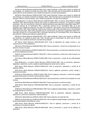 (Primera Sección) DIARIO OFICIAL Martes 19 de febrero de 2013
2.3 Norma Oficial Mexicana NOM-022-SSA1-2010, Salud Ambiental. Criterio para evaluar la calidad del
aire ambiente, con respecto al dióxido de azufre (SO2). Valor Normado para la concentración de dióxido de
azufre (SO2) en el aire ambiente, como medida de protección a la salud de la población.
2.4 Norma Oficial Mexicana NOM-023-SSA1-1993. Salud Ambiental. Criterios para evaluar la calidad del
aire ambiente, con respecto al bióxido de nitrógeno (NO2). Valor Normado para la concentración de bióxido de
nitrógeno (NO2) en el aire ambiente, como medida de protección a la salud de la población.
2.5 Modificación a la Norma Oficial Mexicana NOM-025-SSA1-1993 a la Norma Oficial Mexicana NOM-
025-SSA1-1993, Salud ambiental. Criterios para evaluar la calidad del aire ambiente, con respecto a material
particulado. Valor de concentración máxima de material particulado para partículas suspendidas totales PST,
partículas menores de 10 micrómetros PM10 y partículas menores de 2.5 micrómetros PM2.5 en el aire
ambiente como medida de protección a la salud de la población, para quedar como Norma Oficial Mexicana
NOM-025-SSA1-1993, Salud ambiental. Criterios para evaluar el valor límite permisible para la concentración
de material particulado. Valor límite permisible para la concentración de partículas suspendidas totales PST,
partículas menores de 10 micrómetros PM10 y partículas menores de 2.5 micrómetros PM2.5 de la calidad del
aire ambiente. Criterios para evaluar la calidad del aire.
2.6 Norma Oficial Mexicana NOM-026-SSA1-1993, Salud ambiental. Criterio para evaluar la calidad del
aire ambiente, con respecto al plomo (pb). Valor normado para la concentración de plomo (pb) en el aire
ambiente, como medida de protección a la salud de la población.
2.7 Norma Oficial Mexicana NOM-253-SSA1-2012, Para la disposición de sangre humana y sus
componentes con fines terapéuticos.
2.8 Norma Oficial Mexicana NOM-006-SSA2-1993, Para la prevención y control de la tuberculosis en la
atención primaria a la salud.
2.9 Norma Oficial Mexicana NOM-010-SSA2-2010, Para la prevención y el control de la infección por Virus
de la Inmunodeficiencia Humana.
2.10 Norma Oficial Mexicana NOM-011-SSA2-2011, Para la prevención y control de la rabia humana y en
los perros y gatos.
2.11 Norma Oficial Mexicana NOM-013-SSA2-2006, Para la prevención y control de las enfermedades
bucales.
2.12 Modificación a la Norma Oficial Mexicana NOM-014-SSA2-1994, Para la prevención, detección,
diagnóstico, tratamiento, control y vigilancia epidemiológica del cáncer cérvico uterino.
2.13 Norma Oficial Mexicana NOM-015-SSA2-2010, Para la prevención, tratamiento y control de la
diabetes mellitus.
2.14 Norma Oficial Mexicana NOM-016-SSA2-2012, Para la vigilancia, prevención, control, manejo y
tratamiento del cólera.
2.15 Norma Oficial Mexicana, NOM-021-SSA2-1994, Para la vigilancia, prevención y control del complejo
taeniosis/cisticercosis en el primer nivel de atención médica.
2.16 Norma Oficial Mexicana NOM-022-SSA2-2012, Para la prevención y control de la brucelosis en el ser
humano.
2.17 Norma Oficial Mexicana NOM-027-SSA2-2007, Para la prevención y control de la lepra.
2.18 Norma Oficial Mexicana NOM-028-SSA2-2009, Para la prevención, tratamiento y control de las
adicciones.
2.19 Norma Oficial Mexicana NOM-029-SSA2-1999, Para la vigilancia epidemiológica, prevención y control
de la leptospirosis en el humano.
2.20 Norma Oficial Mexicana NOM-030-SSA2-2009, Para la prevención, detección, diagnóstico,
tratamiento y control de la hipertensión arterial sistémica.
2.21 Norma Oficial Mexicana NOM-031-SSA2-1999, Para la atención a la salud del niño.
2.22 Norma Oficial Mexicana NOM-032-SSA2-2010, Para la vigilancia epidemiológica, prevención y control
de las enfermedades transmitidas por vector.
2.23 Norma Oficial Mexicana NOM-033-SSA2-2011, Para la vigilancia, prevención y control de la
intoxicación por picadura de alacrán.
2.24 Norma Oficial Mexicana NOM-034-SSA2-2002, Para la prevención y control de los defectos al
nacimiento.
 