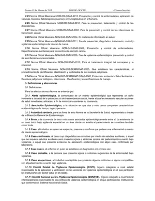 Martes 19 de febrero de 2013 DIARIO OFICIAL (Primera Sección)
2.25 Norma Oficial Mexicana NOM-036-SSA2-2012, Prevención y control de enfermedades, aplicación de
vacunas, toxoides, faboterapicos (sueros) e inmunoglobulina en el humano.
2.26 Norma Oficial Mexicana NOM-037-SSA2-2012, Para la prevención, tratamiento y control de las
dislipidemias.
2.27 Norma Oficial Mexicana NOM-039-SSA2-2002, Para la prevención y control de las infecciones de
transmisión sexual.
2.28 Norma Oficial Mexicana NOM-040-SSA2-2004, En materia de información en salud.
2.29 Norma Oficial Mexicana NOM-041-SSA2-2011, Para la prevención, diagnóstico, tratamiento, control y
vigilancia epidemiológica del cáncer de mama.
2.30 Norma Oficial Mexicana NOM-042-SSA2-2006, Prevención y control de enfermedades.
Especificaciones sanitarias para los centros de atención canina.
2.31 Norma Oficial Mexicana NOM-045-SSA2-2005, Para la vigilancia epidemiológica, prevención y control
de las infecciones nosocomiales.
2.32 Norma Oficial Mexicana NOM-008-SSA3-2010, Para el tratamiento integral del sobrepeso y la
obesidad.
2.33 Norma Oficial Mexicana NOM-052-SEMARNAT-2005, Que establece las características, el
procedimiento de identificación, clasificación y los listados de los residuos peligrosos.
2.34 Norma Oficial Mexicana NOM-087-SEMARNAT-SSA1-2002, Protección ambiental - Salud Ambiental -
Residuos peligrosos biológico - infecciosos - Clasificación y especificaciones de manejo.
3. Definiciones y abreviaturas
3.1 Definiciones
Para los efectos de esta Norma se entiende por:
3.1.1 Alerta epidemiológica, al comunicado de un evento epidemiológico que representa un daño
inminente a la salud de la población y/o de trascendencias social, frente al cual es necesario ejecutar acciones
de salud inmediatas y eficaces, a fin de minimizar o contener su ocurrencia.
3.1.2 Asociación Epidemiológica, a la situación en que dos o más casos comparten características
epidemiológicas de tiempo, lugar y persona.
3.1.3 Autoridad sanitaria, para los fines de esta Norma es la Secretaría de Salud, representada a través
de la Dirección General de Epidemiología.
3.1.4 Brote, a la ocurrencia de dos o más casos asociados epidemiológicamente entre sí. La existencia de
un caso único bajo vigilancia especial en un área donde no existía el padecimiento se considera también
como brote.
3.1.5 Caso, al individuo en quien se sospecha, presume o confirma que padece una enfermedad o evento
de interés epidemiológico.
3.1.6 Caso confirmado, al caso cuyo diagnóstico se corrobora por medio de estudios auxiliares, o aquel
que no requiere estudios auxiliares pero presenta signos o síntomas propios del padecimiento o evento bajo
vigilancia, o aquel que presente evidencia de asociación epidemiológica con algún caso confirmado por
laboratorio.
3.1.7 Caso nuevo, al enfermo en quien se establece un diagnóstico por primera vez.
3.1.8 Caso probable, a la persona que presenta signos o síntomas sugerentes de la enfermedad bajo
vigilancia.
3.1.9 Caso sospechoso, al individuo susceptible que presenta algunos síntomas o signos compatibles
con el padecimiento o evento bajo vigilancia.
3.1.10 Comité Estatal de Vigilancia Epidemiológica (CEVE), órgano colegiado a nivel estatal
responsable de la aplicación y verificación de las acciones de vigilancia epidemiológica en el que participan
las instituciones del sector salud en el estado.
3.1.11 Comité Nacional para la Vigilancia Epidemiológica (CONAVE), órgano colegiado a nivel federal
interdisciplinario responsable de las políticas de vigilancia epidemiológica en el que participan las instituciones
que conforman el Sistema Nacional de Salud.
 
