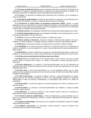 (Primera Sección) DIARIO OFICIAL Martes 19 de febrero de 2013
3.1.12 Consejo de Salubridad General, Organo Colegiado dependiente directamente del Presidente de
la República con carácter de autoridad sanitaria, sin intervención de ninguna Secretaría de Estado y sus
disposiciones generales son obligatorias para las autoridades administrativas del país.
3.1.13 Control, a la aplicación de medidas para la disminución de la incidencia y de la mortalidad, en
casos de enfermedad.
3.1.14 Emergencia epidemiológica, al evento de nueva aparición o reaparición, cuya presencia pone en
riesgo la salud de la población, y que por su magnitud requiere de acciones inmediatas.
3.1.15 Emergencia en Salud Pública de Importancia Internacional (ESPII), significa un evento
extraordinario que, de conformidad con el presente Reglamento Sanitario, se ha determinado que constituye
un riesgo para la salud pública de otros estados a causa de la propagación internacional de una enfermedad,
y podría exigir una respuesta internacional coordinada.
3.1.16 Estudio de brote, a la investigación sistemática de los determinantes epidemiológicos de un brote.
3.1.17 Estudio epidemiológico de caso, a la investigación sistemática de las características de un caso y
del contexto epidemiológico en el que éste ocurre.
3.1.18 Evento, al suceso de cierta duración asociado a un riesgo para la salud.
3.1.19 Marco analítico de laboratorio, al listado de estudios o determinaciones vigentes a las que se
someten las muestras biológicas, con respaldo normativo y académico, nacional e internacionales vigentes.
3.1.20 Monitoreo, es el proceso sistemático de vigilancia para la evaluación y análisis de riesgos.
3.1.21 Morbilidad, es el número de personas enfermas o, el número de casos de una enfermedad en
relación a la población en que se presentan en un lugar y tiempo determinado. Se expresa generalmente a
través de tasas.
3.1.22 Mortalidad, al número de defunciones ocurridas por una enfermedad determinada en relación a la
población en que se presentan en un lugar y tiempo determinado. Se expresa generalmente a través de tasas.
3.1.23 Niveles técnico-administrativos del Sistema Nacional de Salud:
3.1.24 Nivel local, todo establecimiento de los sectores público, social o privado, en el que se presta
atención médica o servicios para la salud y en donde se instrumentan acciones preventivas para el
autocuidado
3.1.25 Nivel delegacional, a la instancia o nivel técnico-administrativo que en las instituciones de
Seguridad Social, tiene competencia jerárquica sobre los servicios de salud y la organización de una región
geográfica determinada.
3.1.26 Nivel zonal, al nivel técnico-administrativo con un área geográfica definida que en ciertas
instituciones tiene competencia jerárquica sobre los servicios de salud. En este nivel se desarrollan acciones
de vigilancia epidemiológica.
3.1.27 Nivel jurisdiccional, a la estructura orgánica, funcional y técnica-administrativa de carácter
regional dentro de las entidades federativas que tiene como responsabilidad coordinar los programas
institucionales de salud, las acciones intersectoriales y la participación social dentro de su ámbito de
competencia.
3.1.28 Nivel estatal, a la estructura orgánica y funcional responsable de la rectoría y operación de los
servicios de salud.
3.1.29 Nivel federal, a la instancia o nivel técnico-administrativo que establece y conduce la política
nacional en materia de salud.
3.1.30 Notificación, a la acción de informar al nivel inmediato superior acerca de la presencia de
padecimientos o eventos de interés epidemiológicos.
3.1.31 Unidad de vigilancia epidemiológica, a todas las dependencias y grupos de trabajo que, con
base en sus atribuciones institucionales, coordinan y realizan sistemáticamente actividades de vigilancia
epidemiológica.
3.1.32 Urgencia epidemiológica, al evento que, por su magnitud o trascendencia, requiere la inmediata
instrumentación de acciones.
3.1.33 Vigilancia convencional, a la información numérica obtenida a través del Sistema Unico
automatizado para la Vigilancia Epidemiológica.
 