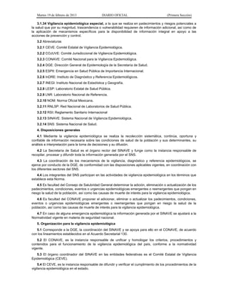 Martes 19 de febrero de 2013 DIARIO OFICIAL (Primera Sección)
3.1.34 Vigilancia epidemiológica especial, a la que se realiza en padecimientos y riesgos potenciales a
la salud que por su magnitud, trascendencia o vulnerabilidad requieren de información adicional, así como de
la aplicación de mecanismos específicos para la disponibilidad de información integral en apoyo a las
acciones de prevención y control.
3.2 Abreviaturas
3.2.1 CEVE: Comité Estatal de Vigilancia Epidemiológica.
3.2.2 COJUVE: Comité Jurisdiccional de Vigilancia Epidemiológica.
3.2.3 CONAVE: Comité Nacional para la Vigilancia Epidemiológica.
3.2.4 DGE: Dirección General de Epidemiología de la Secretaría de Salud.
3.2.5 ESPII: Emergencia en Salud Pública de Importancia Internacional.
3.2.6 InDRE: Instituto de Diagnóstico y Referencia Epidemiológicos.
3.2.7 INEGI: Instituto Nacional de Estadística y Geografía.
3.2.8 LESP: Laboratorio Estatal de Salud Pública.
3.2.9 LNR: Laboratorio Nacional de Referencia.
3.2.10 NOM: Norma Oficial Mexicana.
3.2.11 RNLSP: Red Nacional de Laboratorios de Salud Pública.
3.2.12 RSI: Reglamento Sanitario Internacional
3.2.13 SINAVE: Sistema Nacional de Vigilancia Epidemiológica.
3.2.14 SNS: Sistema Nacional de Salud.
4. Disposiciones generales
4.1 Mediante la vigilancia epidemiológica se realiza la recolección sistemática, continúa, oportuna y
confiable de información necesaria sobre las condiciones de salud de la población y sus determinantes, su
análisis e interpretación para la toma de decisiones y su difusión.
4.2 La Secretaría de Salud es el órgano rector del SINAVE y funge como la instancia responsable de
recopilar, procesar y difundir toda la información generada por el SNS.
4.3 La coordinación de los mecanismos de la vigilancia, diagnóstico y referencia epidemiológicos, se
ejerce por conducto de la DGE, de conformidad con las disposiciones aplicables vigentes, en coordinación con
los diferentes sectores del SNS.
4.4 Los integrantes del SNS participan en las actividades de vigilancia epidemiológica en los términos que
establece esta Norma.
4.5 Es facultad del Consejo de Salubridad General determinar la adición, eliminación o actualización de los
padecimientos, condiciones, eventos o urgencias epidemiológicas emergentes o reemergentes que pongan en
riesgo la salud de la población, así como las causas de muerte de interés para la vigilancia epidemiológica.
4.6 Es facultad del CONAVE proponer el adicionar, eliminar o actualizar los padecimientos, condiciones,
eventos o urgencias epidemiológicas emergentes o reemergentes que pongan en riesgo la salud de la
población, así como las causas de muerte de interés para la vigilancia epidemiológica.
4.7 En caso de alguna emergencia epidemiológica la información generada por el SINAVE se ajustará a la
Normatividad vigente en materia de seguridad nacional.
5. Organización para la vigilancia epidemiológica
5.1 Corresponde a la DGE, la coordinación del SINAVE y se apoya para ello en el CONAVE, de acuerdo
con los lineamientos establecidos en el Acuerdo Secretarial 130.
5.2 El CONAVE, es la instancia responsable de unificar y homologar los criterios, procedimientos y
contenidos para el funcionamiento de la vigilancia epidemiológica del país, conforme a la normatividad
vigente.
5.3 El órgano coordinador del SINAVE en las entidades federativas es el Comité Estatal de Vigilancia
Epidemiológica (CEVE).
5.4 El CEVE, es la instancia responsable de difundir y verificar el cumplimiento de los procedimientos de la
vigilancia epidemiológica en el estado.
 