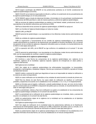 (Primera Sección) DIARIO OFICIAL Martes 19 de febrero de 2013
5.5 El órgano coordinador del SINAVE en las jurisdicciones sanitarias es el Comité Jurisdiccional de
Vigilancia Epidemiológica (COJUVE).
5.6 El COJUVE es la instancia responsable de difundir y verificar el cumplimiento de los procedimientos de
la vigilancia epidemiológica en el nivel jurisdiccional.
5.7 El SINAVE opera a través de relaciones formales y funcionales en el cual participan coordinadamente
las instituciones del SNS para llevar a cabo de manera oportuna y uniforme la vigilancia epidemiológica.
5.8 Las acciones de vigilancia epidemiológica se realizan a nivel federal, estatal, jurisdiccional, local y sus
equivalentes en las distintas instituciones que conforman el SNS.
5.9 Para el desarrollo de las acciones de vigilancia epidemiológica, el SINAVE se apoya en:
5.9.1 Los Comités de Vigilancia Epidemiológica en todos los niveles
5.9.2 El LNR y la RNLSP.
5.9.3 El personal de epidemiología o sus equivalentes en los diferentes niveles técnico-administrativos del
SNS, y
5.9.4 Las unidades de vigilancia epidemiológica.
5.10 La organización y funcionamiento de los comités de vigilancia epidemiológica en los diferentes
niveles administrativos se sustenta en las disposiciones que establece el Acuerdo Secretarial 130 y el manual
de operación de los comités de vigilancia a disposición del público para su consulta, en el portal electrónico de
la DGE en www.dgepi.salud.gob.mx
5.11 La operación del LNR y de la RNLSP se rige conforme a lo establecido en el numeral 11 de esta
Norma.
5.12 El personal de epidemiología o sus equivalentes en los diferentes niveles técnico-administrativos del
SNS, son los responsables de coordinar y operar la vigilancia epidemiológica.
6. Componentes de la vigilancia epidemiológica
6.1 Conforme a esta Norma los componentes de la vigilancia epidemiológica son: vigilancia de la
morbilidad, vigilancia de la mortalidad, vigilancia especial, vigilancia de emergencias en salud pública y
vigilancia internacional.
6.2 Vigilancia de la morbilidad
6.2.1 Son objeto de la vigilancia epidemiológica las enfermedades transmisibles, no transmisibles,
emergentes y reemergentes y neoplasias malignas, más las que consensue el CONAVE y apruebe el Consejo
de Salubridad General.
6.2.2 El médico o personal de salud que diagnóstica el caso es el responsable de realizar la notificación a
la instancia de salud correspondiente.
6.2.3 Los casos notificados son los atendidos en las unidades de salud durante la consulta de primera vez.
6.2.4 Para los efectos de esta Norma, los casos objeto de notificación se clasifican en confirmado,
probable y sospechoso de acuerdo con lo establecido en los numerales 3.1.6, 3.1.8 y 3.1.9 respectivamente.
6.2.5 Los formatos para el registro, notificación y estudio epidemiológico de caso, así como de los brotes,
son los consensuados por el CONAVE a disposición del público para su consulta, en el portal electrónico de la
DGE en www.dgepi.salud.gob.mx
6.2.6 La periodicidad, criterios y flujo de la notificación se sujetan a lo establecido en los componentes de
la vigilancia epidemiológica señalados en el numeral 8 de esta Norma.
6.2.7 La periodicidad de la notificación de la vigilancia epidemiológica es inmediata, diaria y semanal de
acuerdo a lo señalado en el numeral 8 de esta Norma.
6.2.8 Los padecimientos objeto de la vigilancia de la morbilidad son los establecidos en el Apéndice
Informativo A de esta Norma.
6.3 Vigilancia epidemiológica de la mortalidad.
6.3.1 Son objeto de notificación de la mortalidad todos los padecimientos definidos en la Clasificación
Internacional de Enfermedades vigente, emitida por la OMS a disposición del público para su consulta, en el
portal electrónico de la Dirección General de Información en Salud en www.dgis.salud.gob.mx
6.3.2 Los padecimientos objeto de la vigilancia epidemiológica de la mortalidad son los establecidos en el
Apéndice Informativo B de esta Norma, así como los establecidos en el manual correspondiente.
 