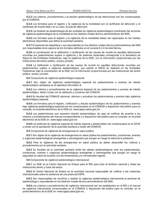 Martes 19 de febrero de 2013 DIARIO OFICIAL (Primera Sección)
6.3.3 Los criterios, procedimientos y el estudio epidemiológico de las defunciones son los consensuados
por el CONAVE.
6.3.4 Los formatos para el registro y la vigilancia de la mortalidad son el certificado de defunción y el
certificado de muerte fetal o en su caso, el acta de defunción.
6.3.5 Los titulares de epidemiología de las unidades de vigilancia epidemiológica coordinarán las acciones
de vigilancia epidemiológica de la mortalidad en los distintos niveles técnico-administrativos del SNS.
6.3.6 Los formatos para el registro y la vigilancia de la mortalidad deben ser capturados en los medios
electrónicos disponibles que defina la autoridad sanitaria.
6.3.7 El personal de estadística o sus equivalentes en los distintos niveles técnico-administrativos del SNS
son responsables de la captura de los formatos definidos en el numeral 6.3.4 de esta Norma.
6.3.8 La coordinación de la ratificación o rectificación de las causas de muerte en aquellas defunciones
ocurridas por padecimientos sujetos a vigilancia y de sistemas especiales corresponde a la Secretaría de
Salud en las Entidades Federativas, bajo la vigilancia de la DGE; con la información proporcionada por las
instituciones del sector público, social y privado.
6.3.9 La ratificación o rectificación de las causas de muerte en aquellas defunciones ocurridas por
padecimientos sujetos a vigilancia epidemiológica, que solicite el INEGI se realizará en las Entidades
Federativas bajo la coordinación de la DGE con la información proporcionada por las instituciones del sector
público, social y privado.
6.4 Componente de vigilancia epidemiológica especial.
6.4.1 Son objeto de vigilancia epidemiológica especial los padecimientos y eventos de interés
epidemiológico señalados en el apéndice informativo A.
6.4.2 Los criterios y procedimientos de la vigilancia especial de los padecimientos y eventos de interés
epidemiológico, deben contar con la validación y consenso del CONAVE.
6.4.3 Es facultad del CONAVE adicionar, eliminar o actualizar los padecimientos y eventos bajo vigilancia
epidemiológica especial.
6.4.4 Los formatos para el registro, notificación y estudio epidemiológico de los padecimientos y eventos
bajo vigilancia epidemiológica especial son los consensuados en el CONAVE a disposición del público para su
consulta, en el portal electrónico de la DGE en: www.dgepi.salud.gob.mx
6.4.5 Los padecimientos que requieren estudio epidemiológico de caso se notifican de acuerdo a los
criterios y procedimientos del manual correspondiente y a disposición del público para su consulta, en el portal
electrónico de la DGE en: www.dgepi.salud.gob.mx
6.4.6 Los sistemas de vigilancia especial de interés regional y estatal deben ser consensuados en el CEVE
y contar con la aprobación de la autoridad sanitaria a través del CONAVE.
6.5 Componente de vigilancia de emergencias en salud pública
6.5.1 Son objeto de la vigilancia de emergencias en salud pública los padecimientos, condiciones, eventos
o urgencias epidemiológicas emergentes o reemergentes que pongan en riesgo la salud de la población.
6.5.2 Para la vigilancia de las emergencias en salud pública se deben desarrollar los criterios y
procedimientos por la autoridad sanitaria.
6.5.3 Es facultad de la autoridad sanitaria emitir las alertas epidemiológicas ante los padecimientos,
condiciones, eventos o urgencias epidemiológicas emergentes o reemergentes que pongan en riesgo la
seguridad en salud de acuerdo con los lineamientos y la normatividad vigente.
6.6 Componente de vigilancia epidemiológica internacional
6.6.1 La DGE es el Centro Nacional de Enlace para el RSI para todo el territorio nacional y todas las
instituciones dentro y fuera del sector.
6.6.2 El Centro Nacional de Enlace es la autoridad nacional responsable de notificar a las instancias
internacionales sobre la existencia de una potencial ESPII.
6.6.3 Son responsables de coordinar y realizar la vigilancia epidemiológica internacional el personal de
epidemiologia o equivalentes en los distintos niveles técnico-administrativos del SNS.
6.6.4 Los criterios y procedimientos de vigilancia internacional son los establecidos en el RSI y el manual
de vigilancia internacional consensuados en el CONAVE a disposición del público para su consulta, en el
portal electrónico de la DGE en: www.dgepi.salud.gob.mx,
 