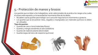 Los guantes que se doten a los trabajadores, serán seleccionados de acuerdo a los riesgos a los cuales
el usuario este expuesto y a la necesidad de movimiento libre de los dedos.
• No deben usarse guantes para trabajar con o cerca de maquinaria en movimiento o giratoria.
• Los guantes que se encuentran rotos, rasgados o impregnados con materiales químicos no deben
ser utilizados
Tipos de guantes.
• Guantes de cuero o lona (materiales filosos)
• Guantes y mangas resistentes al calor (soldadura)
• Guantes de material aislante (electricidad)
• Guantes largos de hule o de neopreno (químicos)
5.- Protección de manos y brazos
 