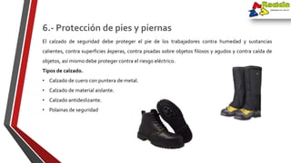 El calzado de seguridad debe proteger el pie de los trabajadores contra humedad y sustancias
calientes, contra superficies ásperas, contra pisadas sobre objetos filosos y agudos y contra caída de
objetos, así mismo debe proteger contra el riesgo eléctrico.
Tipos de calzado.
• Calzado de cuero con puntera de metal.
• Calzado de material aislante.
• Calzado antideslizante.
• Polainas de seguridad
6.- Protección de pies y piernas
 