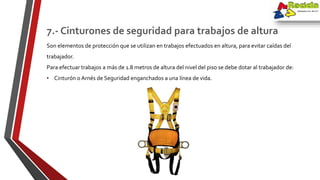 Son elementos de protección que se utilizan en trabajos efectuados en altura, para evitar caídas del
trabajador.
Para efectuar trabajos a más de 1.8 metros de altura del nivel del piso se debe dotar al trabajador de:
• Cinturón o Arnés de Seguridad enganchados a una línea de vida.
7.- Cinturones de seguridad para trabajos de altura
 