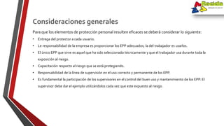 Para que los elementos de protección personal resulten eficaces se deberá considerar lo siguiente:
• Entrega del protector a cada usuario.
• Le responsabilidad de la empresa es proporcionar los EPP adecuados; la del trabajador es usarlos.
• El único EPP que sirve es aquel que ha sido seleccionado técnicamente y que el trabajador usa durante toda la
exposición al riesgo.
• Capacitación respecto al riesgo que se está protegiendo.
• Responsabilidad de la línea de supervisión en el uso correcto y permanente de los EPP.
• Es fundamental la participación de los supervisores en el control del buen uso y mantenimiento de los EPP. El
supervisor debe dar el ejemplo utilizándolos cada vez que este expuesto al riesgo.
Consideraciones generales
 