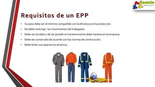 • Su peso debe ser el mínimo compatible con la eficiencia en la protección.
• No debe restringir los movimientos del trabajador.
• Debe ser durable y de ser posible el mantenimiento debe hacerse en la empresa.
• Debe ser construido de acuerdo con las normas de construcción.
• Debe tener una apariencia atractiva.
Requisitos de un EPP
 