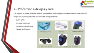 Los equipos de protección total para los ojos han sido diseñados para ser seleccionados de acuerdo al
riesgo que se pueda presentar en una tarea; ellos pueden ser:
• Cubre gafas
• Lentes protectores
• Lentes contra químicos
• Caretas de Soldador
2.- Protección a de ojos y cara
 