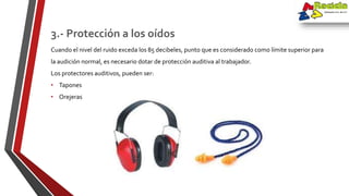 Cuando el nivel del ruido exceda los 85 decibeles, punto que es considerado como límite superior para
la audición normal, es necesario dotar de protección auditiva al trabajador.
Los protectores auditivos, pueden ser:
• Tapones
• Orejeras
3.- Protección a los oídos
 