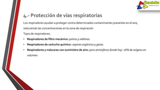 Los respiradores ayudan a proteger contra determinados contaminantes presentes en el aire,
reduciendo las concentraciones en la zona de respiración
Tipos de respiradores.
• Respiradores de filtro mecánico: polvos y neblinas.
• Respiradores de cartucho químico: vapores orgánicos y gases.
• Respiradores y máscaras con suministro de aire: para atmósferas donde hay -16% de oxígeno en
volumen.
4.- Protección de vías respiratorias
 