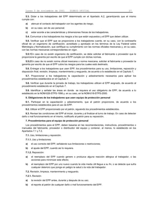Lunes 5 de noviembre de 2001                 DIARIO OFICIAL                                             27

   5.3. Dotar a los trabajadores del EPP determinado en el Apartado A.2, garantizando que el mismo
cumpla con:
   a)    atenuar el contacto del trabajador con los agentes de riesgo;
   b)    en su caso, ser de uso personal;
   c)    estar acorde a las características y dimensiones físicas de los trabajadores.
   5.4. Comunicar a los trabajadores los riesgos a los que están expuestos y el EPP que deben utilizar.
    5.5. Verificar que el EPP que se proporcione a los trabajadores cuente, en su caso, con la contraseña
oficial de un organismo de certificación, acreditado y aprobado en los términos de la Ley Federal sobre
Metrología y Normalización, que certifique su cumplimiento con las normas oficiales mexicanas y, en su caso,
con las normas mexicanas correspondientes en vigor.
   5.5.1 En caso de no existir organismo de certificación, se debe solicitar al fabricante o proveedor que le
proporcione la garantía por escrito de que el EPP cumple con dichas normas.
   5.5.2 En caso de no existir norma oficial mexicana o norma mexicana, solicitar al fabricante o proveedor la
garantía por escrito de que el EPP cubre los riesgos para los cuales está destinado.
    5.6. Entregar a los trabajadores que usen EPP, los procedimientos para su uso, limitaciones, reposición y
disposición final, revisión, limpieza, mantenimiento y resguardo, de acuerdo a lo establecido en el Capítulo 7.
   5.7. Proporcionar a los trabajadores la capacitación y adiestramiento necesarios para aplicar los
procedimientos establecidos en el Capítulo 7.
   5.8. Verificar que durante la jornada de trabajo, los trabajadores utilicen el EPP asignado, de acuerdo al
procedimiento establecido en el Capítulo 7.
   5.9. Identificar y señalar las áreas en donde se requiera el uso obligatorio de EPP, de acuerdo a lo
                                                      LEGA01




establecido en la NOM-026-STPS-1998 y, en su caso, en la NOM-018-STPS-2000.
   6. Obligaciones de los trabajadores que usen equipo de protección personal
   6.1. Participar en la capacitación y adiestramiento, que el patrón proporcione, de acuerdo a los
procedimientos establecidos para el uso de EPP.
   6.2. Utilizar el EPP proporcionado por el patrón, siguiendo los procedimientos establecidos.
   6.3. Revisar las condiciones del EPP al iniciar, durante y al finalizar el turno de trabajo. En caso de detectar
daño o mal funcionamiento en el mismo, notificarlo al patrón para su reposición.
   7. Procedimientos para el equipo de protección personal
   Los procedimientos para el EPP, deben basarse en las recomendaciones, instructivos, procedimientos o
manuales del fabricante, proveedor o distribuidor del equipo y contener, al menos, lo establecido en los
Apartados 7.1 y 7.2.
   7.1. Uso, limitaciones y reposición.
   7.1.1. Uso y limitaciones:
   a)    el uso correcto del EPP, señalando sus limitaciones o restricciones;
   b)    el ajuste del EPP, cuando así lo requiera.
   7.1.2. Reposición:
   a)    el reemplazo del EPP cuando genere o produzca alguna reacción alérgica al trabajador, o las
         acciones para minimizar este efecto;
   b)    el reemplazo del EPP por uno nuevo cuando la vida media útil llegue a su fin, o se detecte que sufra
         cualquier deterioro que ponga en peligro la salud o la vida del trabajador.
   7.2. Revisión, limpieza, mantenimiento y resguardo.
   7.2.1. Revisión:
   a)    la revisión del EPP antes, durante y después de su uso;
   b)    el reporte al patrón de cualquier daño o mal funcionamiento del EPP.
 