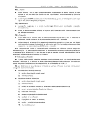 28                                          DIARIO OFICIAL       Lunes 5 de noviembre de 2001

   7.2.2. Limpieza:
   a)    que la limpieza y, en su caso, la descontaminación o desinfección del equipo, después de cada
         jornada de uso, se realice de acuerdo con las instrucciones o recomendaciones del fabricante
         o proveedor;
   b)    que la limpieza del EPP sea efectuada en el centro de trabajo, ya sea por el trabajador usuario o por
         alguna otra persona designada por el patrón.
   7.2.3. Mantenimiento:
   a)    que aquellos equipos que en su revisión muestren algún deterioro, sean reemplazados o reparados
         inmediatamente;
   b)    que si se reemplazan partes dañadas, se haga con refacciones de acuerdo a las recomendaciones
         del fabricante o proveedor.
   7.2.4. Resguardo:
   a)    que el EPP que no presente daños o mal funcionamiento después de su uso, se almacene en
         recipientes, si así lo establecen las recomendaciones del fabricante o proveedor;
   b)    que su resguardo se haga en forma separada de los equipos nuevos y en un lugar que esté alejado
         de áreas contaminadas, protegidos de la luz solar, polvo, calor, frío, humedad o sustancias químicas,
         de acuerdo a las recomendaciones del fabricante o proveedor.
    7.2.5. Disposición final: cuando un EPP se encuentre contaminado con sustancias químicas peligrosas o
agentes biológicos y no sea posible descontaminarlo, se debe determinar si es residuo peligroso de acuerdo a
lo establecido en la NOM-052-ECOL-1993. En caso de ser así, se debe proceder a su disposición final de
acuerdo a lo establecido en la normatividad en la materia.
   8. Unidades de verificación
   8.1. El patrón puede contratar, para tener resultados con reconocimiento oficial, una unidad de verificación
acreditada y aprobada, en los términos de la Ley Federal sobre Metrología y Normalización, para verificar o
evaluar el grado de cumplimiento con la presente Norma, en los Apartados del 5.2 al 5.9.
   8.2. Los dictámenes de las unidades de verificación a que hace referencia el párrafo anterior, deben
consignar la siguiente información:
   a)    datos del centro de trabajo verificado:
         1)   nombre, denominación o razón social;
         2)   domicilio completo;
   b)    datos de la unidad de verificación:
         1)   nombre, denominación o razón social;
         2)   domicilio completo;
         3)   número de aprobación otorgado por la Secretaría del Trabajo y Previsión Social;
         4)   número consecutivo de identificación del dictamen;
         5)   fecha de la verificación;
         6)   clave y nombre de las normas verificadas;
         7)   resultado de la verificación;
         8)   lugar y fecha de la firma del dictamen;
         9)   nombre y firma del representante legal;
         10) vigencia del dictamen.
 
