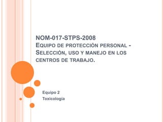 NOM-017-STPS-2008
EQUIPO DE PROTECCIÓN PERSONAL -
SELECCIÓN, USO Y MANEJO EN LOS
CENTROS DE TRABAJO.
Equipo 2
Toxicología
 