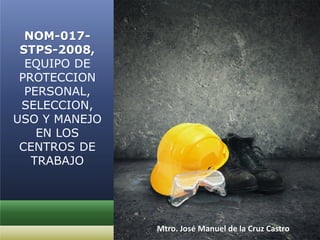 NOM-017-
STPS-2008,
EQUIPO DE
PROTECCION
PERSONAL,
SELECCION,
USO Y MANEJO
EN LOS
CENTROS DE
TRABAJO
Mtro. José Manuel de la Cruz Castro
 