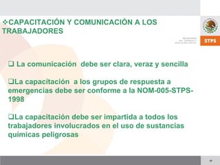 17
CAPACITACIÓN Y COMUNICACIÓN A LOS
TRABAJADORES
La comunicación debe ser clara, veraz y sencilla
La capacitación a los grupos de respuesta a
emergencias debe ser conforme a la NOM-005-STPS-
1998
La capacitación debe ser impartida a todos los
trabajadores involucrados en el uso de sustancias
químicas peligrosas
 
