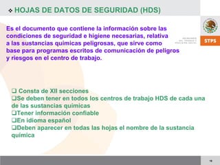 18
HOJAS DE DATOS DE SEGURIDAD (HDS)
Consta de XII secciones
Se deben tener en todos los centros de trabajo HDS de cada una
de las sustancias químicas
Tener información confiable
En idioma español
Deben aparecer en todas las hojas el nombre de la sustancia
química
Es el documento que contiene la información sobre las
condiciones de seguridad e higiene necesarias, relativa
a las sustancias químicas peligrosas, que sirve como
base para programas escritos de comunicación de peligros
y riesgos en el centro de trabajo.
 