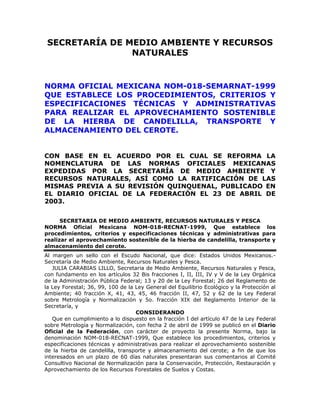 SECRETARÍA DE MEDIO AMBIENTE Y RECURSOS
NATURALES
NORMA OFICIAL MEXICANA NOM-018-SEMARNAT-1999
QUE ESTABLECE LOS PROCEDIMIENTOS, CRITERIOS Y
ESPECIFICACIONES TÉCNICAS Y ADMINISTRATIVAS
PARA REALIZAR EL APROVECHAMIENTO SOSTENIBLE
DE LA HIERBA DE CANDELILLA, TRANSPORTE Y
ALMACENAMIENTO DEL CEROTE.
CON BASE EN EL ACUERDO POR EL CUAL SE REFORMA LA
NOMENCLATURA DE LAS NORMAS OFICIALES MEXICANAS
EXPEDIDAS POR LA SECRETARÍA DE MEDIO AMBIENTE Y
RECURSOS NATURALES, ASÍ COMO LA RATIFICACIÓN DE LAS
MISMAS PREVIA A SU REVISIÓN QUINQUENAL, PUBLICADO EN
EL DIARIO OFICIAL DE LA FEDERACIÓN EL 23 DE ABRIL DE
2003.
SECRETARIA DE MEDIO AMBIENTE, RECURSOS NATURALES Y PESCA
NORMA Oficial Mexicana NOM-018-RECNAT-1999, Que establece los
procedimientos, criterios y especificaciones técnicas y administrativas para
realizar el aprovechamiento sostenible de la hierba de candelilla, transporte y
almacenamiento del cerote.
Al margen un sello con el Escudo Nacional, que dice: Estados Unidos Mexicanos.-
Secretaría de Medio Ambiente, Recursos Naturales y Pesca.
JULIA CARABIAS LILLO, Secretaria de Medio Ambiente, Recursos Naturales y Pesca,
con fundamento en los artículos 32 Bis fracciones I, II, III, IV y V de la Ley Orgánica
de la Administración Pública Federal; 13 y 20 de la Ley Forestal; 26 del Reglamento de
la Ley Forestal; 36, 99, 100 de la Ley General del Equilibrio Ecológico y la Protección al
Ambiente; 40 fracción X, 41, 43, 45, 46 fracción II, 47, 52 y 62 de la Ley Federal
sobre Metrología y Normalización y 5o. fracción XIX del Reglamento Interior de la
Secretaría, y
CONSIDERANDO
Que en cumplimiento a lo dispuesto en la fracción I del artículo 47 de la Ley Federal
sobre Metrología y Normalización, con fecha 2 de abril de 1999 se publicó en el Diario
Oficial de la Federación, con carácter de proyecto la presente Norma, bajo la
denominación NOM-018-RECNAT-1999, Que establece los procedimientos, criterios y
especificaciones técnicas y administrativas para realizar el aprovechamiento sostenible
de la hierba de candelilla, transporte y almacenamiento del cerote; a fin de que los
interesados en un plazo de 60 días naturales presentaran sus comentarios al Comité
Consultivo Nacional de Normalización para la Conservación, Protección, Restauración y
Aprovechamiento de los Recursos Forestales de Suelos y Costas.
 