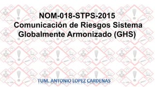 NOM-018-STPS-2015
Comunicación de Riesgos Sistema
Globalmente Armonizado (GHS)
 