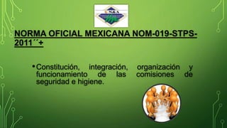 NORMA OFICIAL MEXICANA NOM-019-STPS-
2011´´+
•Constitución, integración, organización y
funcionamiento de las comisiones de
seguridad e higiene.
 