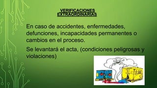 VERIFICACIONES
EXTRAORDINARIAS
En caso de accidentes, enfermedades,
defunciones, incapacidades permanentes o
cambios en el proceso.
Se levantará el acta, (condiciones peligrosas y
violaciones)
 